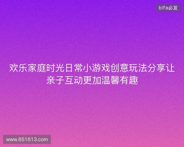 欢乐家庭时光日常小游戏创意玩法分享让亲子互动更加温馨有趣 欢乐家庭时光日常小游戏创意玩法分享让亲子互动更加温馨有趣