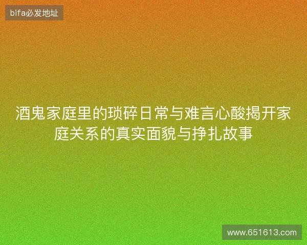 酒鬼家庭里的琐碎日常与难言心酸揭开家庭关系的真实面貌与挣扎故事 酒鬼家庭里的琐碎日常与难言心酸揭开家庭关系的真实面貌与挣扎故事